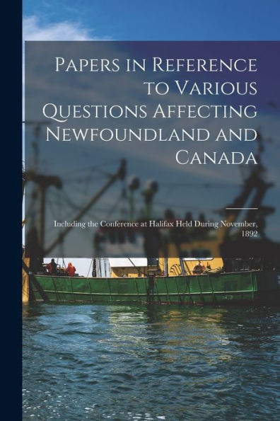 Papers In Reference To Various Questions Affecting Newfoundland And Canada [Microform]: Including The Conference At Halifax Held During November, 1892