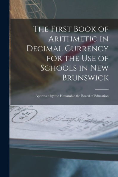The First Book Of Arithmetic In Decimal Currency For The Use Of Schools In New Brunswick [Microform]: Approved By The Honorable The Board Of Education
