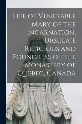 Life Of Venerable Mary Of The Incarnation, Ursulaie Religious And Foundress Of The Monastery Of Quebec, Canada [Microform]