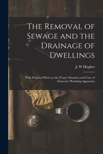 The Removal Of Sewage And The Drainage Of Dwellings [Microform]: With Practical Hints On The Proper Situation And Care Of Domestic Plumbing Apparatus