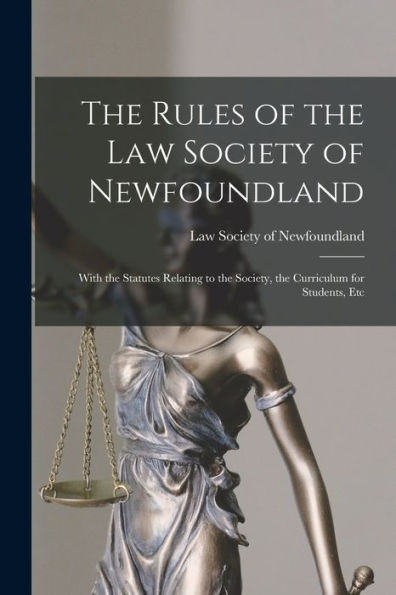The Rules Of The Law Society Of Newfoundland [Microform]: With The Statutes Relating To The Society, The Curriculum For Students, Etc