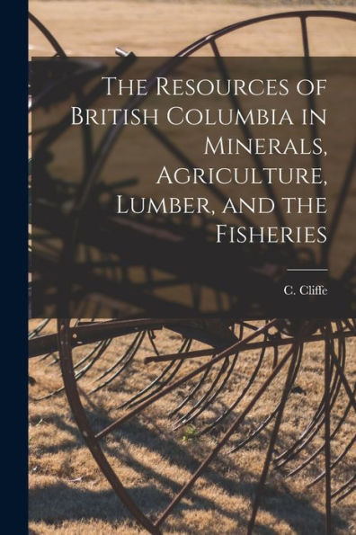 The Resources Of British Columbia In Minerals, Agriculture, Lumber, And The Fisheries [Microform]