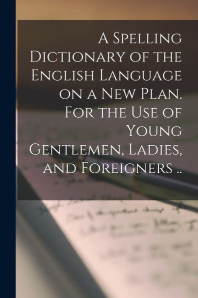 A Spelling Dictionary Of The English Language On A New Plan. For The Use Of Young Gentlemen, Ladies, And Foreigners ..