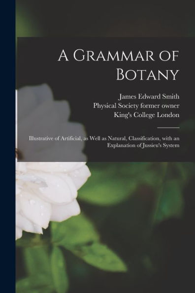 A Grammar Of Botany [Electronic Resource]: Illustrative Of Artificial, As Well As Natural, Classification, With An Explanation Of Jussieu'S System