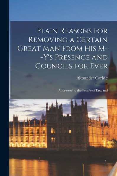 Plain Reasons For Removing A Certain Great Man From His M--Y'S Presence And Councils For Ever [Microform]: Addressed To The People Of England
