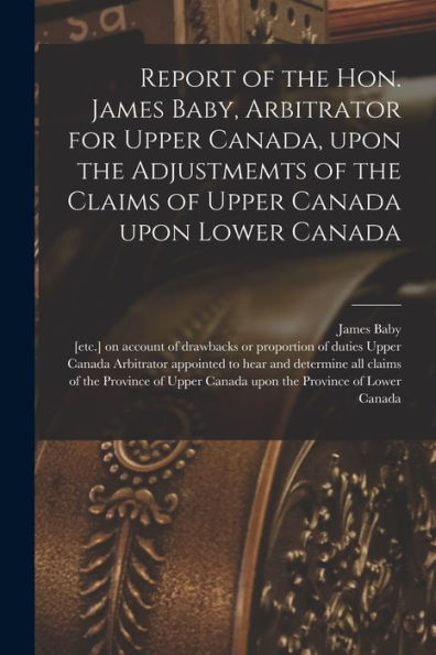 Report Of The Hon. James Baby, Arbitrator For Upper Canada, Upon The Adjustmemts Of The Claims Of Upper Canada Upon Lower Canada [Microform]