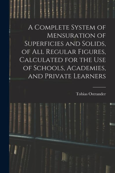 A Complete System Of Mensuration Of Superficies And Solids, Of All Regular Figures, Calculated For The Use Of Schools, Academies, And Private Learners