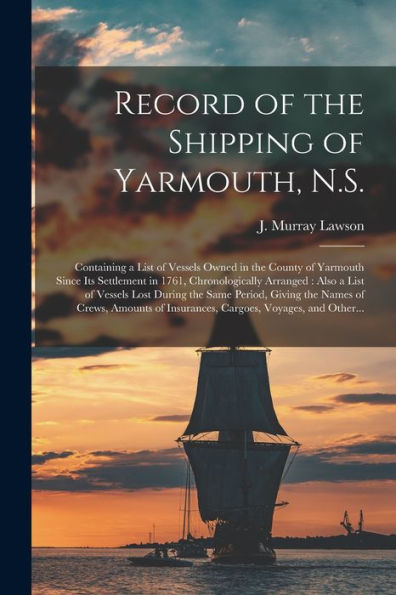 Record Of The Shipping Of Yarmouth, N.S. [Microform]: Containing A List Of Vessels Owned In The County Of Yarmouth Since Its Settlement In 1761, ... Same Period, Giving The Names Of Crews, ...
