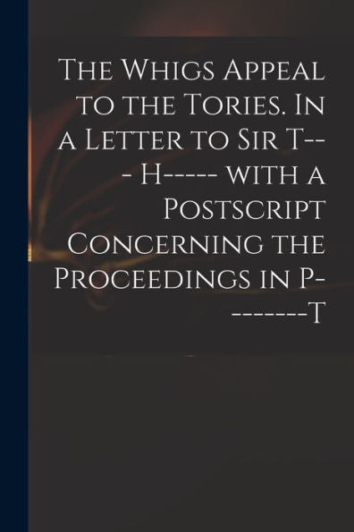 The Whigs Appeal To The Tories. In A Letter To Sir T--- H----- With A Postscript Concerning The Proceedings In P--------T