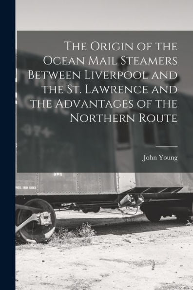The Origin Of The Ocean Mail Steamers Between Liverpool And The St. Lawrence And The Advantages Of The Northern Route [Microform]