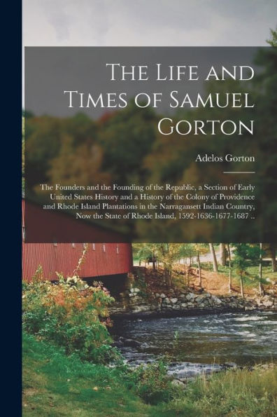 The Life And Times Of Samuel Gorton; The Founders And The Founding Of The Republic, A Section Of Early United States History And A History Of The ... Indian Country, Now The State Of...