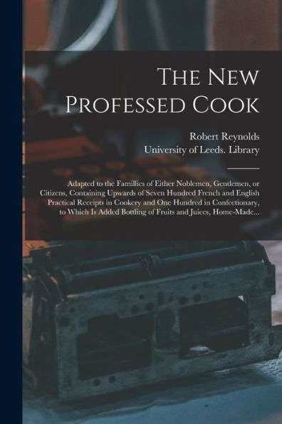 The New Professed Cook: Adapted To The Famillies Of Either Noblemen, Gentlemen, Or Citizens, Containing Upwards Of Seven Hundred French And English ... To Which Is Added Bottling Of Fruits...