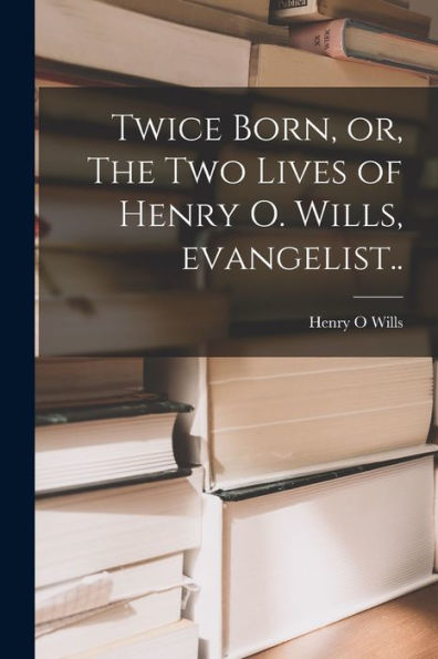 Twice Born, Or, The Two Lives Of Henry O. Wills, Evangelist [Microform]..