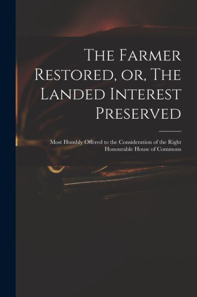 The Farmer Restored, Or, The Landed Interest Preserved: Most Humbly Offered To The Consideration Of The Right Honourable House Of Commons