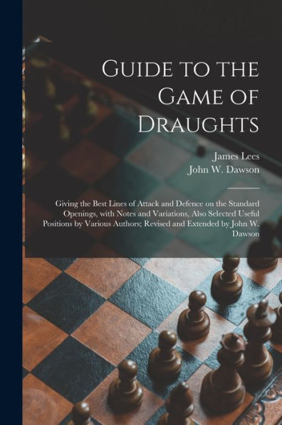 Guide To The Game Of Draughts: Giving The Best Lines Of Attack And Defence On The Standard Openings, With Notes And Variations, Also Selected Useful ... Revised And Extended By John W. Dawson