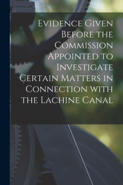 Evidence Given Before The Commission Appointed To Investigate Certain Matters In Connection With The Lachine Canal [Microform]
