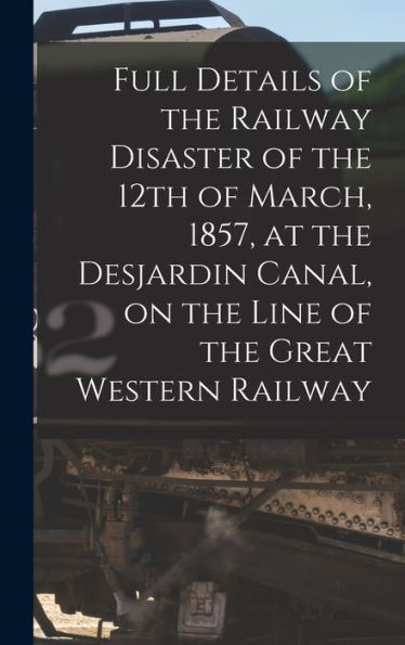 Full Details Of The Railway Disaster Of The 12Th Of March, 1857, At The Desjardin Canal, On The Line Of The Great Western Railway [Microform]