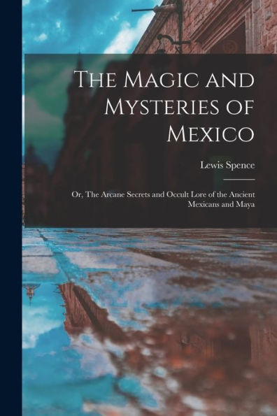 The Magic And Mysteries Of Mexico: Or, The Arcane Secrets And Occult Lore Of The Ancient Mexicans And Maya