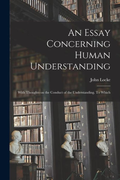 An Essay Concerning Human Understanding; With Thoughts On The Conduct Of The Understanding. To Which