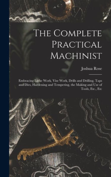 The Complete Practical Machinist: Embracing Lathe Work, Vise Work, Drills And Drilling, Taps And Dies, Hardening And Tempering, The Making And Use Of Tools, Etc., Etc
