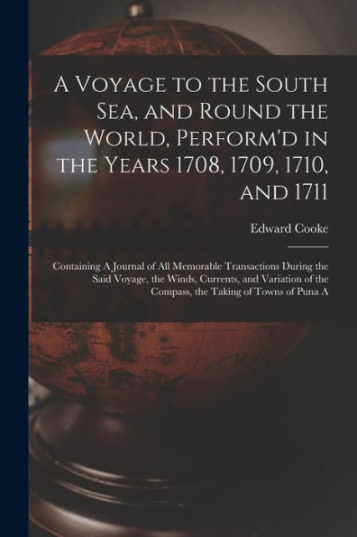 A Voyage To The South Sea, And Round The World, Perform'D In The Years 1708, 1709, 1710, And 1711: Containing A Journal Of All Memorable Transactions ... Of The Compass, The Taking Of Towns Of Puna A