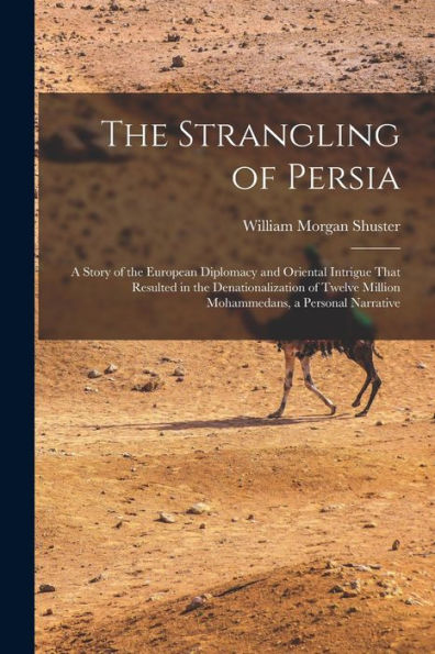The Strangling Of Persia: A Story Of The European Diplomacy And Oriental Intrigue That Resulted In The Denationalization Of Twelve Million Mohammedans, A Personal Narrative