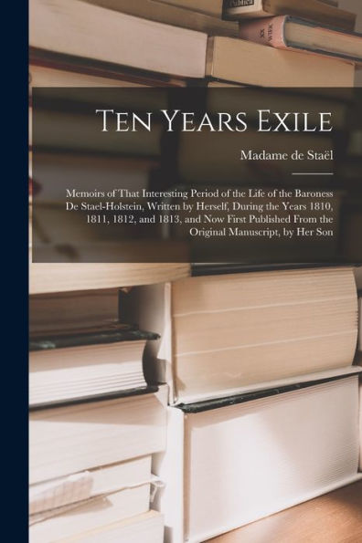 Ten Years Exile: Memoirs Of That Interesting Period Of The Life Of The Baroness De Stael-Holstein, Written By Herself, During The Years 1810, 1811, ... From The Original Manuscript, By Her Son