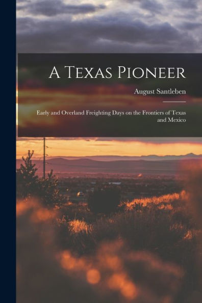 A Texas Pioneer: Early And Overland Freighting Days On The Frontiers Of Texas And Mexico