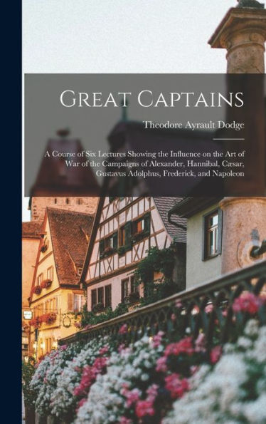 Great Captains; A Course Of Six Lectures Showing The Influence On The Art Of War Of The Campaigns Of Alexander, Hannibal, Cæsar, Gustavus Adolphus, Frederick, And Napoleon