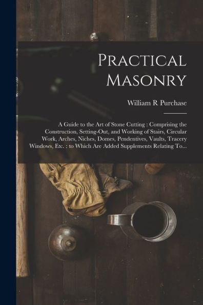 Practical Masonry: A Guide To The Art Of Stone Cutting: Comprising The Construction, Setting-Out, And Working Of Stairs, Circular Work, Arches, ... To Which Are Added Supplements Relating To...