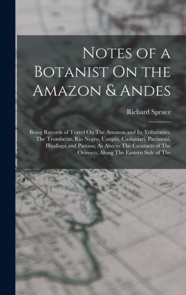 Notes Of A Botanist On The Amazon & Andes: Being Records Of Travel On The Amazon And Its Tributaries, The Trombetas, Rio Negro, Uaupés, Casiquiari, ... Of The Orinoco, Along The Eastern Side Of The