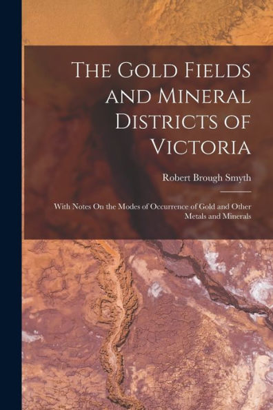 The Gold Fields And Mineral Districts Of Victoria: With Notes On The Modes Of Occurrence Of Gold And Other Metals And Minerals
