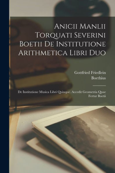 Anicii Manlii Torquati Severini Boetii De Institutione Arithmetica Libri Duo: De Institutione Musica Libri Quinque. Accedit Geometria Quae Fertur Boetii (Latin Edition)