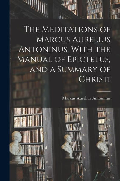 The Meditations Of Marcus Aurelius Antoninus, With The Manual Of Epictetus, And A Summary Of Christi