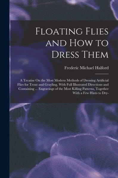 Floating Flies And How To Dress Them: A Treatise On The Most Modern Methods Of Dressing Artificial Flies For Trout And Grayling, With Full Illustrated ... Patterns, Together With A Few Hints To Dry-