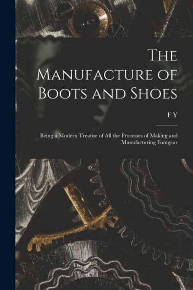 The Manufacture Of Boots And Shoes: Being A Modern Treatise Of All The Processes Of Making And Manufacturing Footgear