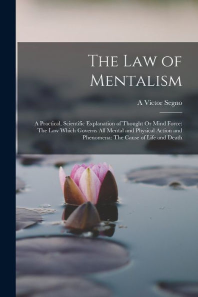 The Law Of Mentalism: A Practical, Scientific Explanation Of Thought Or Mind Force: The Law Which Governs All Mental And Physical Action And Phenomena: The Cause Of Life And Death