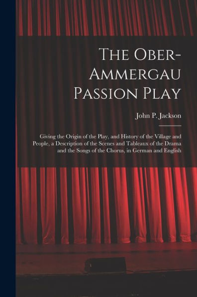The Ober-Ammergau Passion Play: Giving The Origin Of The Play, And History Of The Village And People, A Description Of The Scenes And Tableaux Of The ... Songs Of The Chorus, In German And English