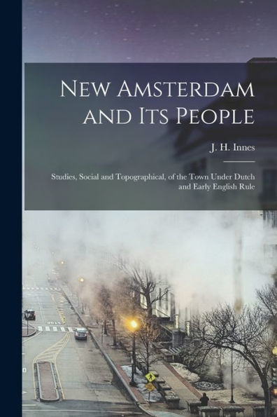 New Amsterdam And Its People; Studies, Social And Topographical, Of The Town Under Dutch And Early English Rule