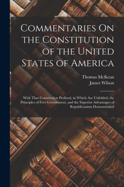 Commentaries On The Constitution Of The United States Of America: With That Constitution Prefixed, In Which Are Unfolded, The Principles Of Free ... Advantages Of Republicanism Demonstrated