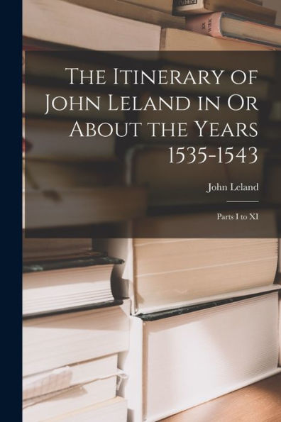 The Itinerary Of John Leland In Or About The Years 1535-1543: Parts I To Xi