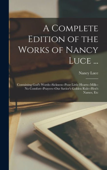 A Complete Edition Of The Works Of Nancy Luce ...: Containing God'S Words--Sickness--Poor Little Hearts--Milk--No Comfort--Prayers--Our Savior'S Golden Rule--Hen'S Names, Etc