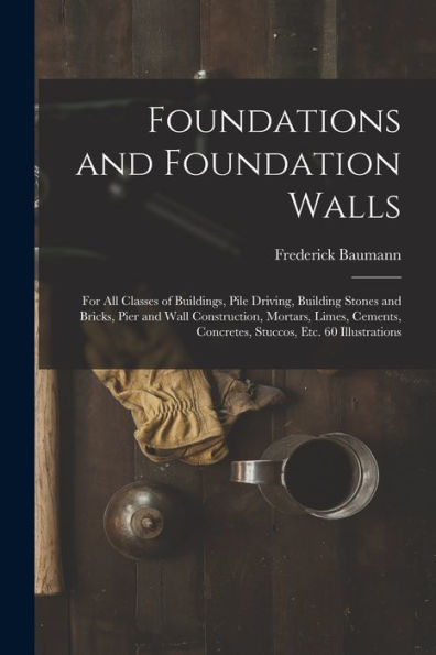 Foundations And Foundation Walls: For All Classes Of Buildings, Pile Driving, Building Stones And Bricks, Pier And Wall Construction, Mortars, Limes, Cements, Concretes, Stuccos, Etc. 60 Illustrations