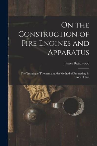 On The Construction Of Fire Engines And Apparatus: The Training Of Firemen, And The Method Of Proceeding In Cases Of Fire