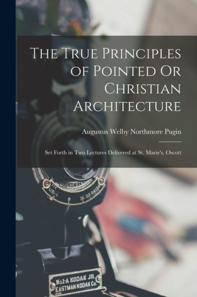 The True Principles Of Pointed Or Christian Architecture: Set Forth In Two Lectures Delivered At St. Marie'S, Oscott