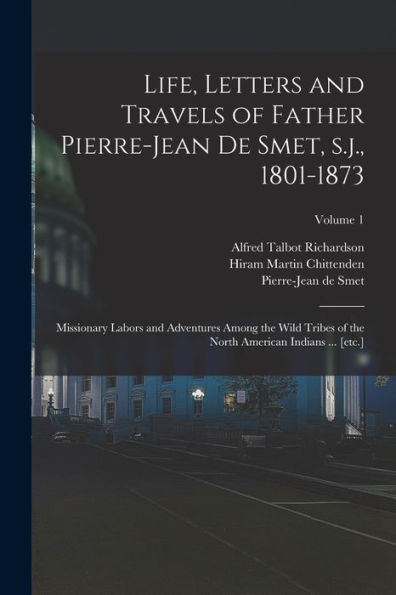 Life, Letters And Travels Of Father Pierre-Jean De Smet, S.J., 1801-1873: Missionary Labors And Adventures Among The Wild Tribes Of The North American Indians ... [Etc.]; Volume 1