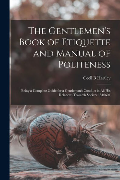 The Gentlemen'S Book Of Etiquette And Manual Of Politeness: Being A Complete Guide For A Gentleman'S Conduct In All His Relations Towards Society 1516604