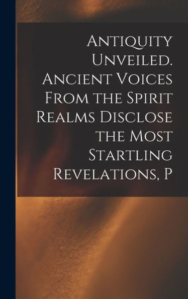 Antiquity Unveiled. Ancient Voices From The Spirit Realms Disclose The Most Startling Revelations, P