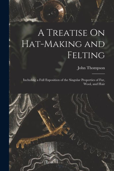 A Treatise On Hat-Making And Felting: Including A Full Exposition Of The Singular Properties Of Fur, Wool, And Hair