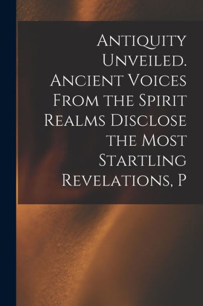 Antiquity Unveiled. Ancient Voices From The Spirit Realms Disclose The Most Startling Revelations, P